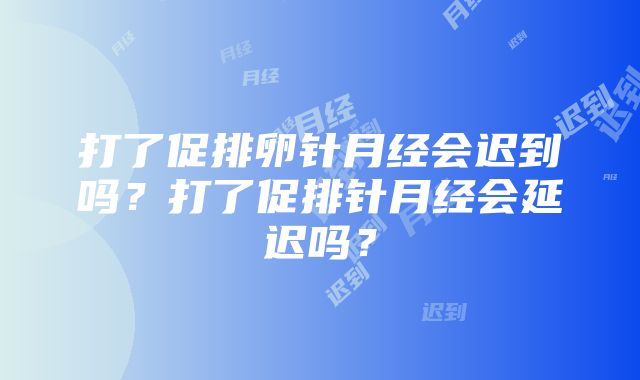 打了促排卵针月经会迟到吗？打了促排针月经会延迟吗？