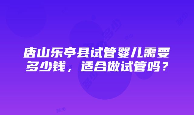 唐山乐亭县试管婴儿需要多少钱，适合做试管吗？