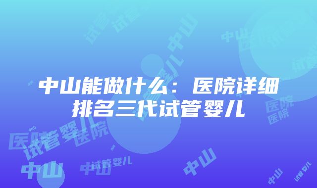 中山能做什么：医院详细排名三代试管婴儿