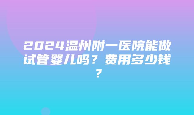 2024温州附一医院能做试管婴儿吗？费用多少钱？