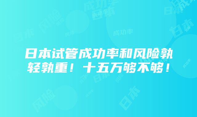 日本试管成功率和风险孰轻孰重！十五万够不够！