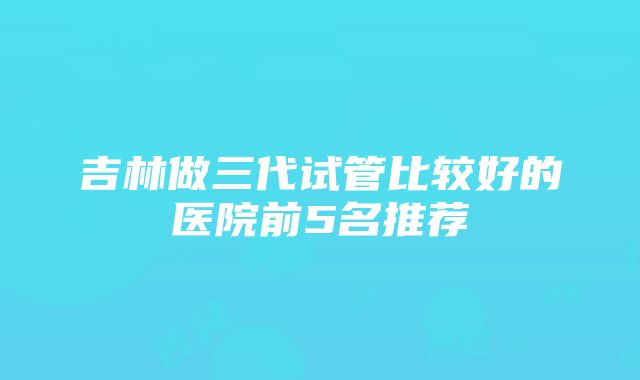 吉林做三代试管比较好的医院前5名推荐