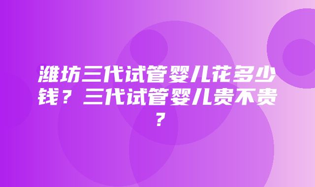 潍坊三代试管婴儿花多少钱？三代试管婴儿贵不贵？