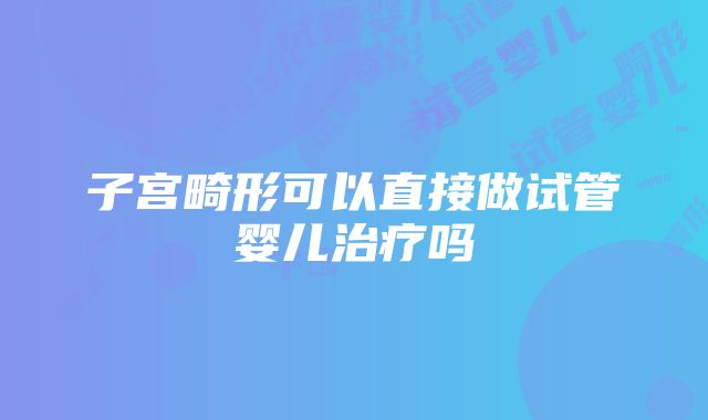 子宫畸形可以直接做试管婴儿治疗吗