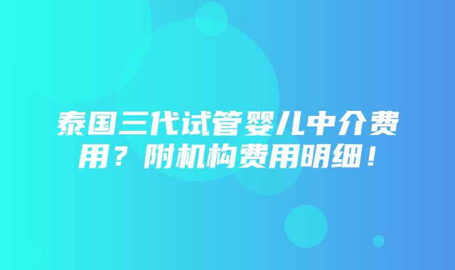 泰国三代试管婴儿中介费用？附机构费用明细！