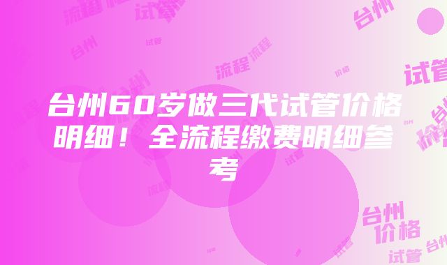 台州60岁做三代试管价格明细！全流程缴费明细参考