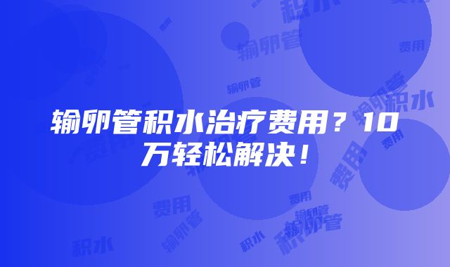 输卵管积水治疗费用？10万轻松解决！