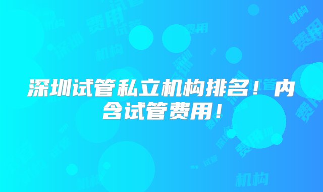 深圳试管私立机构排名！内含试管费用！