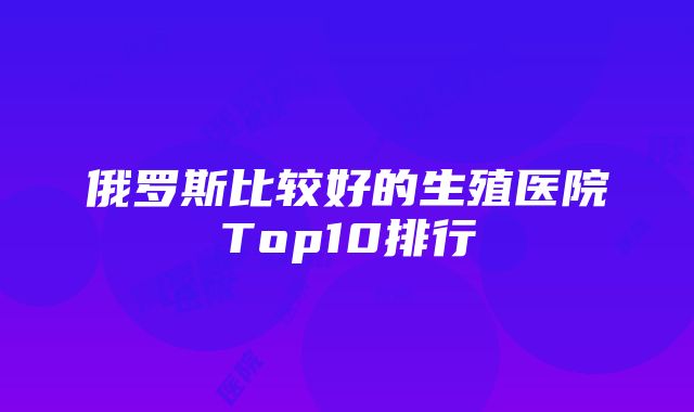 俄罗斯比较好的生殖医院Top10排行