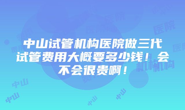 中山试管机构医院做三代试管费用大概要多少钱！会不会很贵啊！