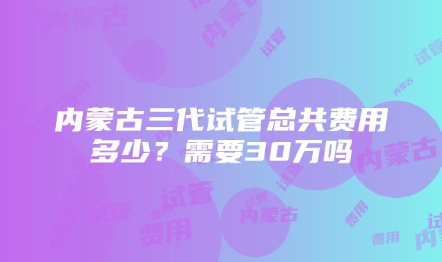 内蒙古三代试管总共费用多少？需要30万吗