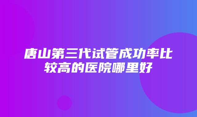 唐山第三代试管成功率比较高的医院哪里好