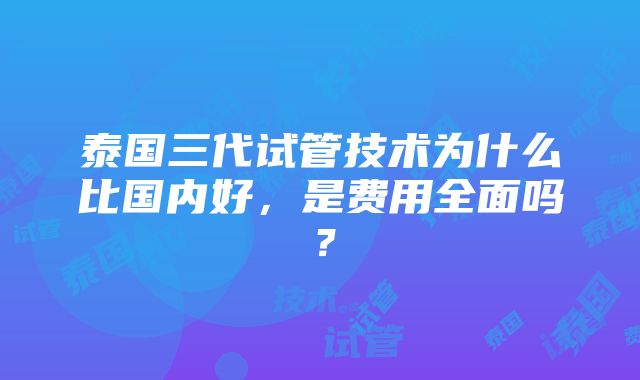 泰国三代试管技术为什么比国内好，是费用全面吗？