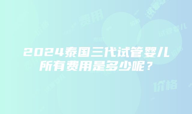 2024泰国三代试管婴儿所有费用是多少呢？