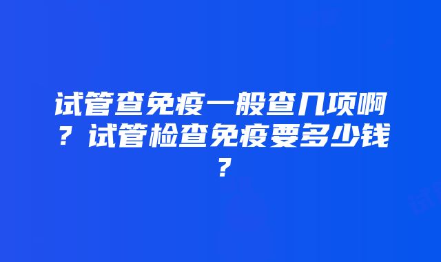 试管查免疫一般查几项啊？试管检查免疫要多少钱？