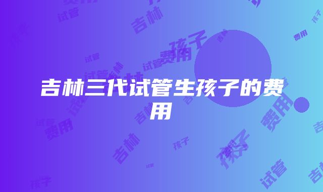 吉林三代试管生孩子的费用