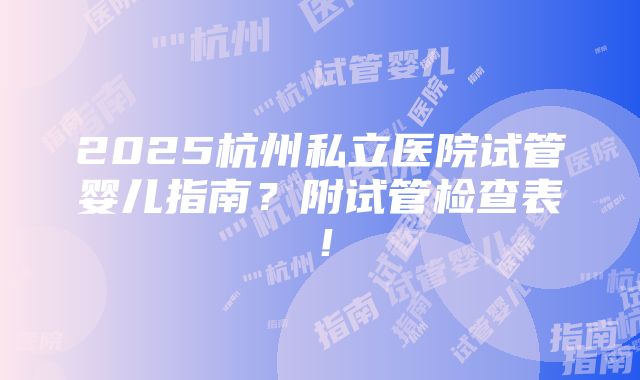 2025杭州私立医院试管婴儿指南？附试管检查表！