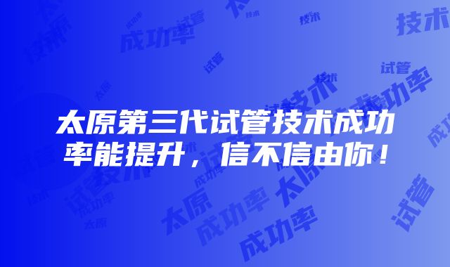 太原第三代试管技术成功率能提升，信不信由你！