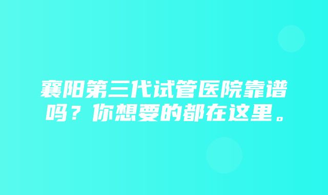 襄阳第三代试管医院靠谱吗？你想要的都在这里。