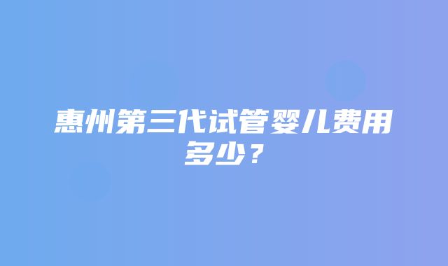 惠州第三代试管婴儿费用多少？