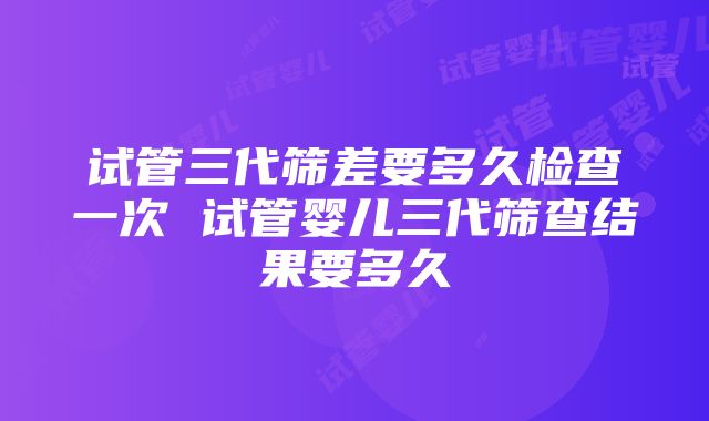 试管三代筛差要多久检查一次 试管婴儿三代筛查结果要多久