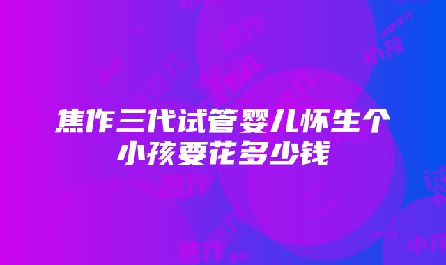 焦作三代试管婴儿怀生个小孩要花多少钱