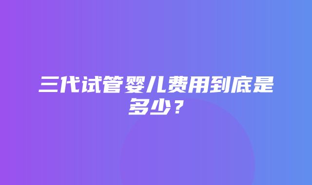 三代试管婴儿费用到底是多少？