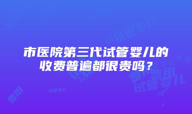 市医院第三代试管婴儿的收费普遍都很贵吗？