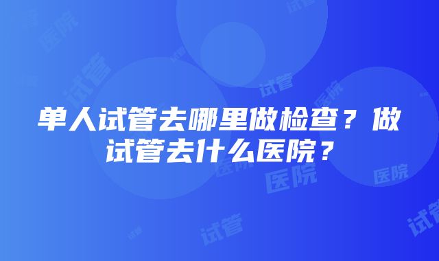 单人试管去哪里做检查？做试管去什么医院？