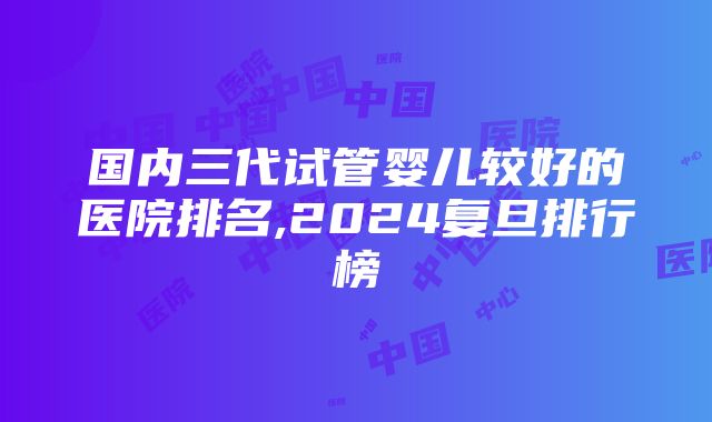 国内三代试管婴儿较好的医院排名,2024复旦排行榜