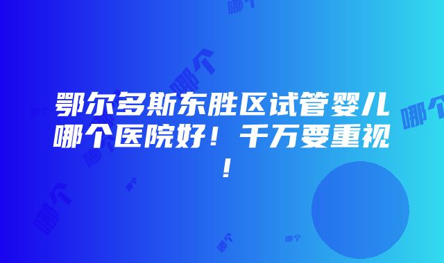 鄂尔多斯东胜区试管婴儿哪个医院好！千万要重视！