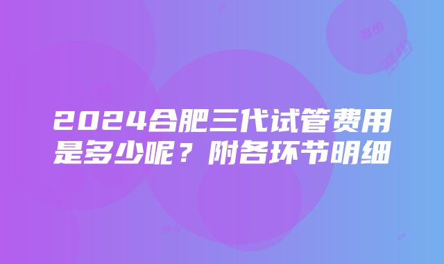 2024合肥三代试管费用是多少呢？附各环节明细