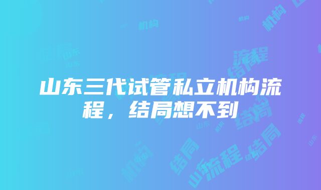 山东三代试管私立机构流程，结局想不到