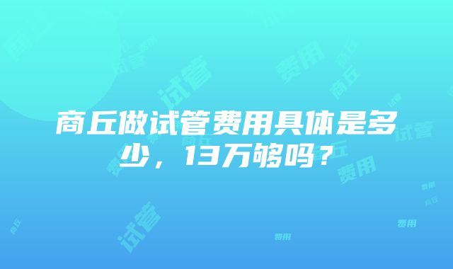 商丘做试管费用具体是多少，13万够吗？