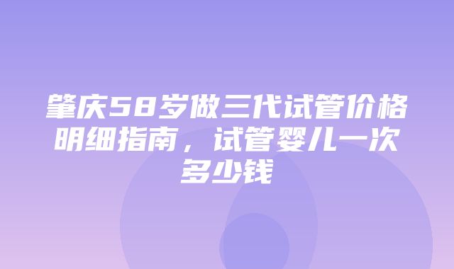 肇庆58岁做三代试管价格明细指南，试管婴儿一次多少钱