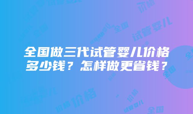 全国做三代试管婴儿价格多少钱？怎样做更省钱？