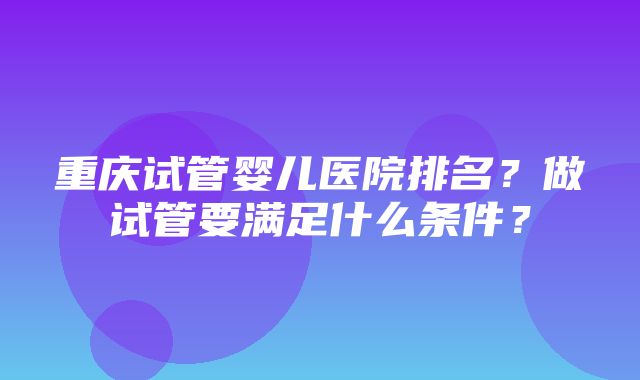 重庆试管婴儿医院排名？做试管要满足什么条件？