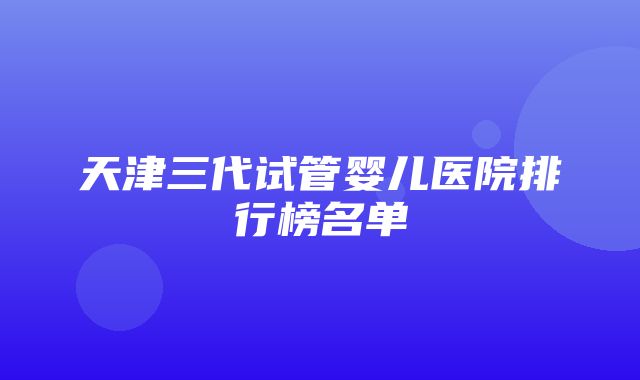 天津三代试管婴儿医院排行榜名单