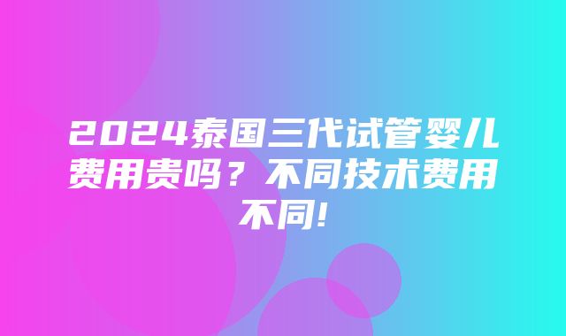 2024泰国三代试管婴儿费用贵吗？不同技术费用不同!