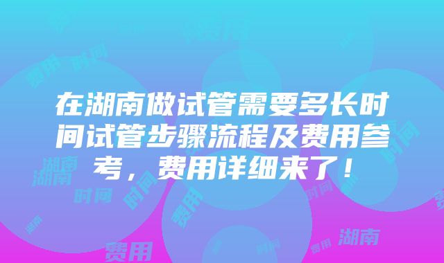 在湖南做试管需要多长时间试管步骤流程及费用参考，费用详细来了！