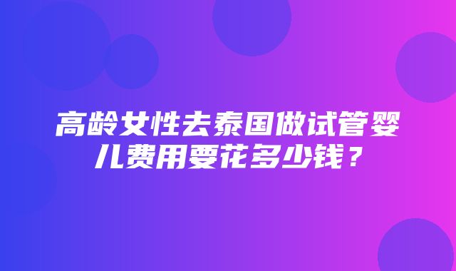 高龄女性去泰国做试管婴儿费用要花多少钱？