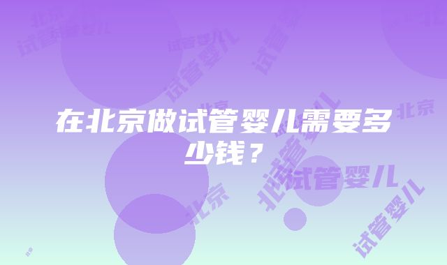 在北京做试管婴儿需要多少钱？