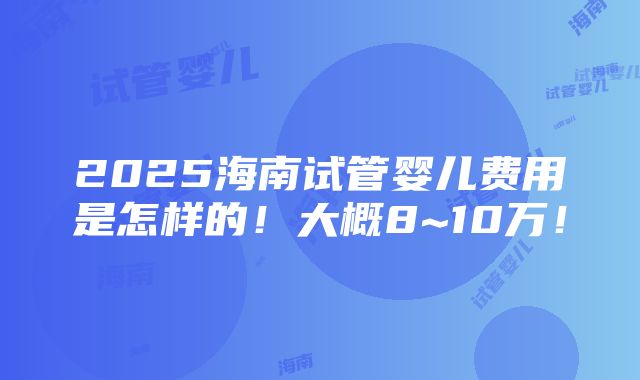 2025海南试管婴儿费用是怎样的！大概8~10万！