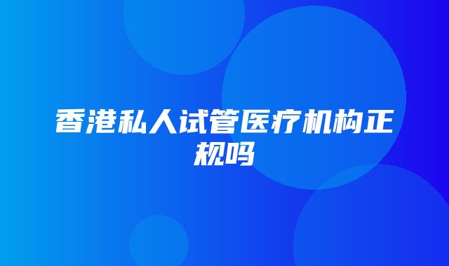 香港私人试管医疗机构正规吗