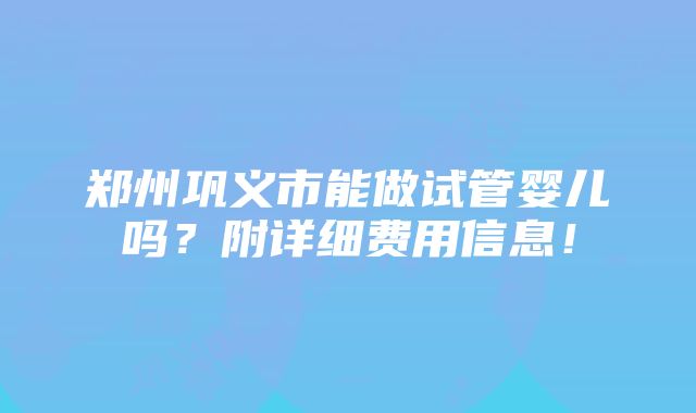 郑州巩义市能做试管婴儿吗？附详细费用信息！