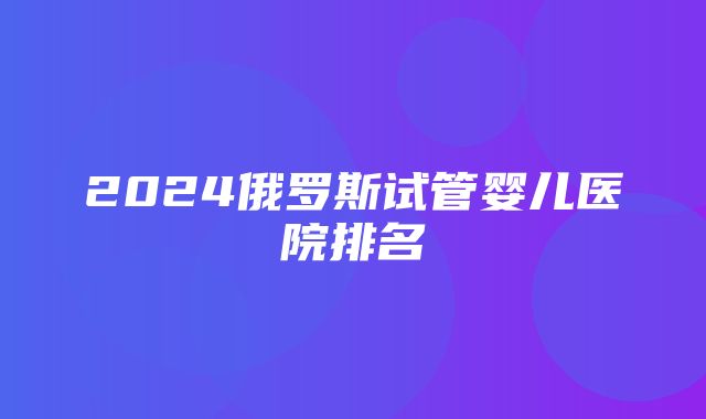 2024俄罗斯试管婴儿医院排名