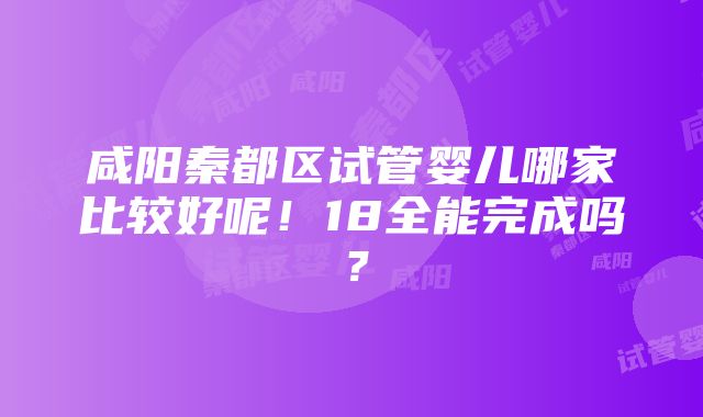 咸阳秦都区试管婴儿哪家比较好呢！18全能完成吗？