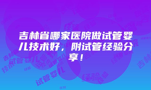 吉林省哪家医院做试管婴儿技术好，附试管经验分享！