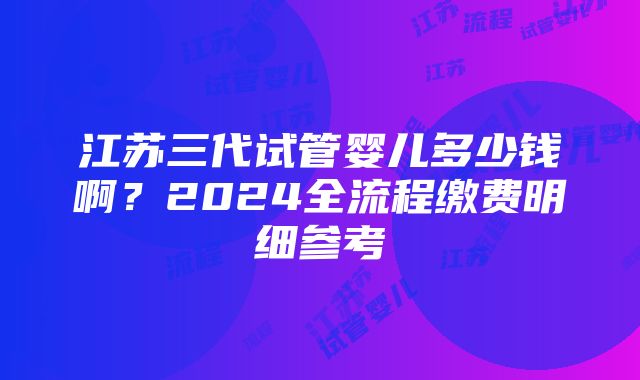 江苏三代试管婴儿多少钱啊？2024全流程缴费明细参考