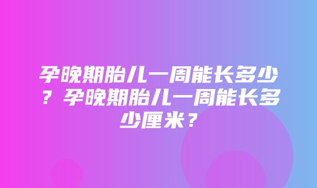 孕晚期胎儿一周能长多少？孕晚期胎儿一周能长多少厘米？